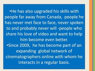 •He has also upgraded his skills with
people far away from Canada, people he
has never met face to face, never spoken
to and probably never will -people who
share his love of video and want to help
him become even better.
•Since 2009, he has become part of an
expanding global network of
cinematographers online with whom he
interacts in a regular basis.
 