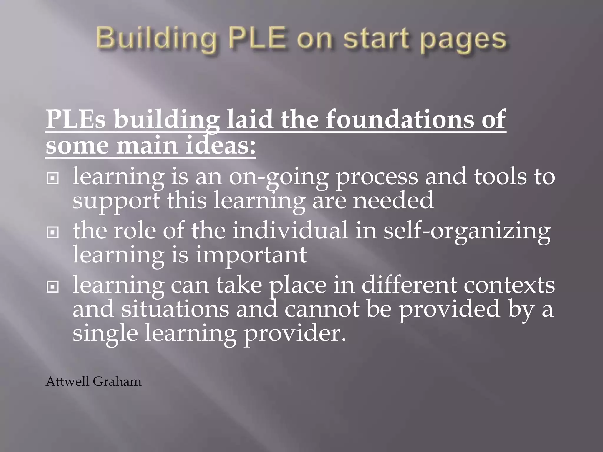 PLEs building laid the foundations of
some main ideas:
 learning is an on-going process and tools to
support this learning are needed
 the role of the individual in self-organizing
learning is important
 learning can take place in different contexts
and situations and cannot be provided by a
single learning provider.
Attwell Graham
 