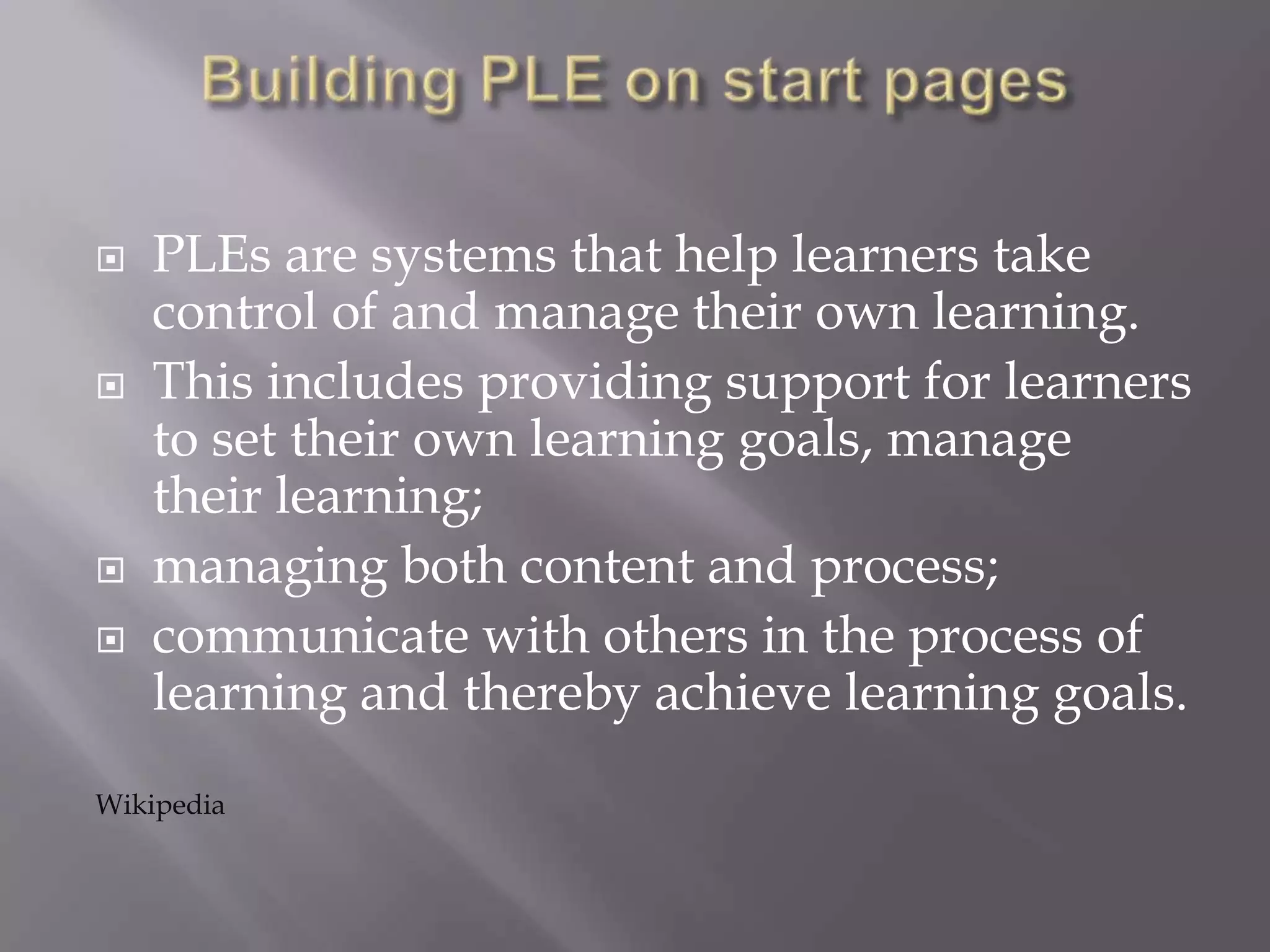  PLEs are systems that help learners take
control of and manage their own learning.
 This includes providing support for learners
to set their own learning goals, manage
their learning;
 managing both content and process;
 communicate with others in the process of
learning and thereby achieve learning goals.
Wikipedia
 