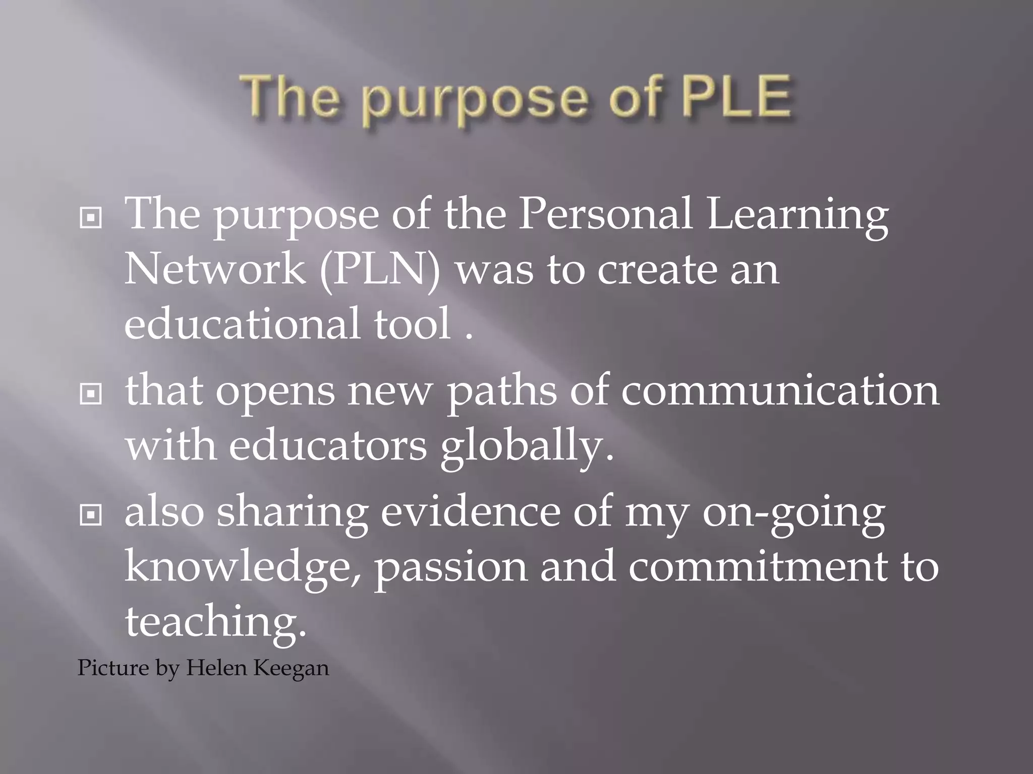  The purpose of the Personal Learning
Network (PLN) was to create an
educational tool .
 that opens new paths of communication
with educators globally.
 also sharing evidence of my on-going
knowledge, passion and commitment to
teaching.
Picture by Helen Keegan
 