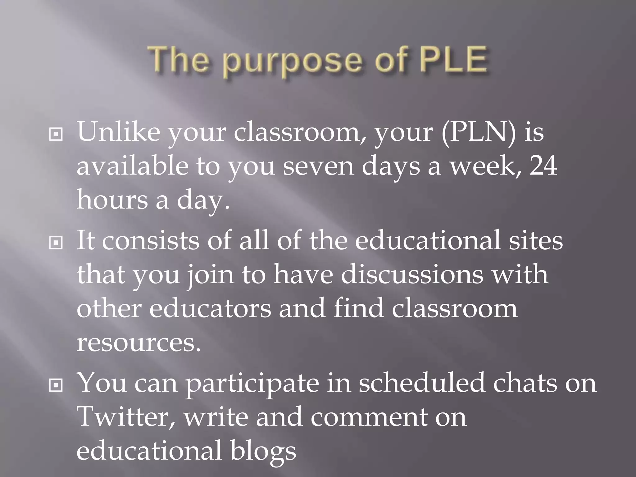  Unlike your classroom, your (PLN) is
available to you seven days a week, 24
hours a day.
 It consists of all of the educational sites
that you join to have discussions with
other educators and find classroom
resources.
 You can participate in scheduled chats on
Twitter, write and comment on
educational blogs
 