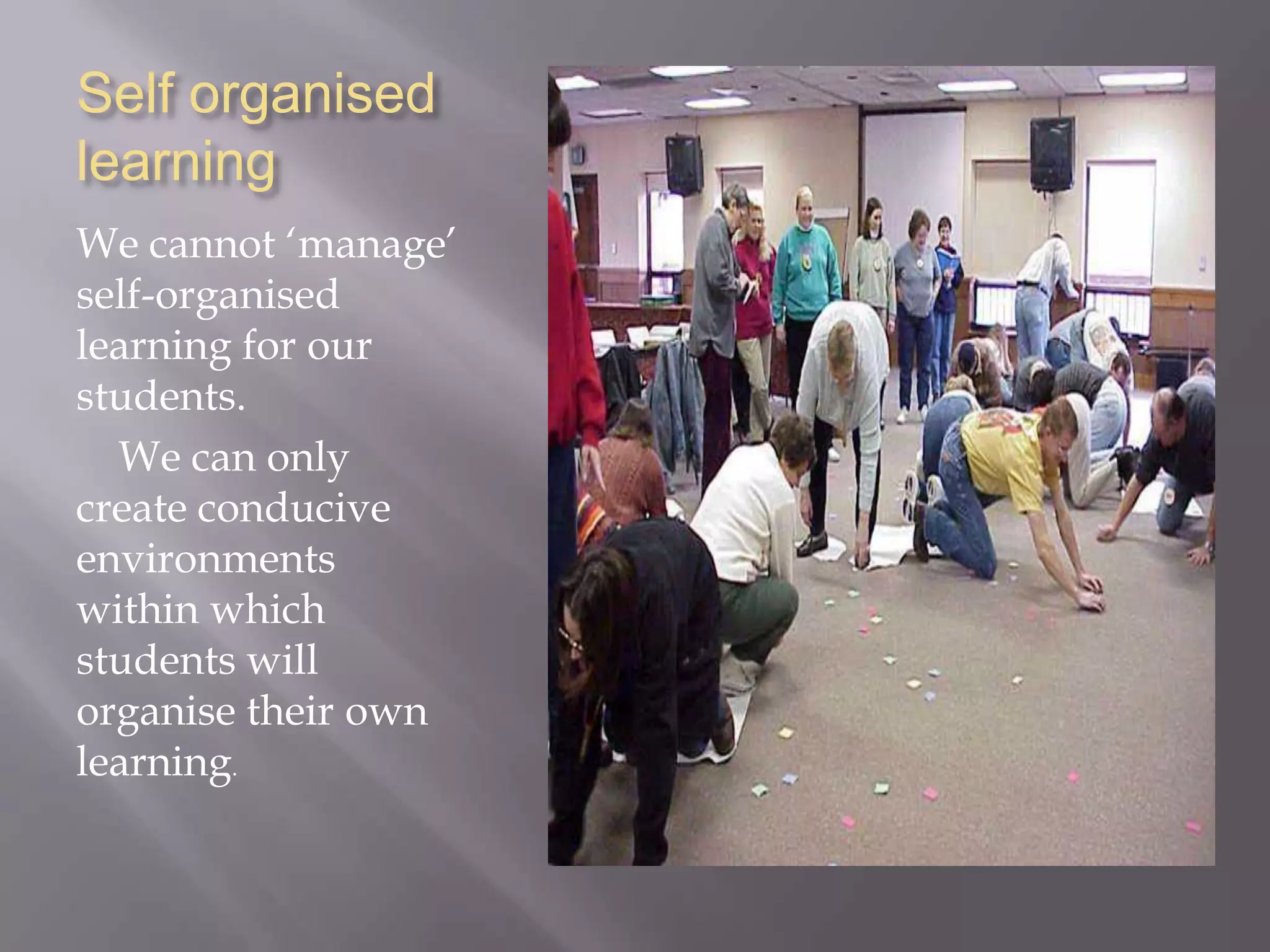 Self organised
learning
We cannot ‘manage’
self-organised
learning for our
students.
We can only
create conducive
environments
within which
students will
organise their own
learning.
 