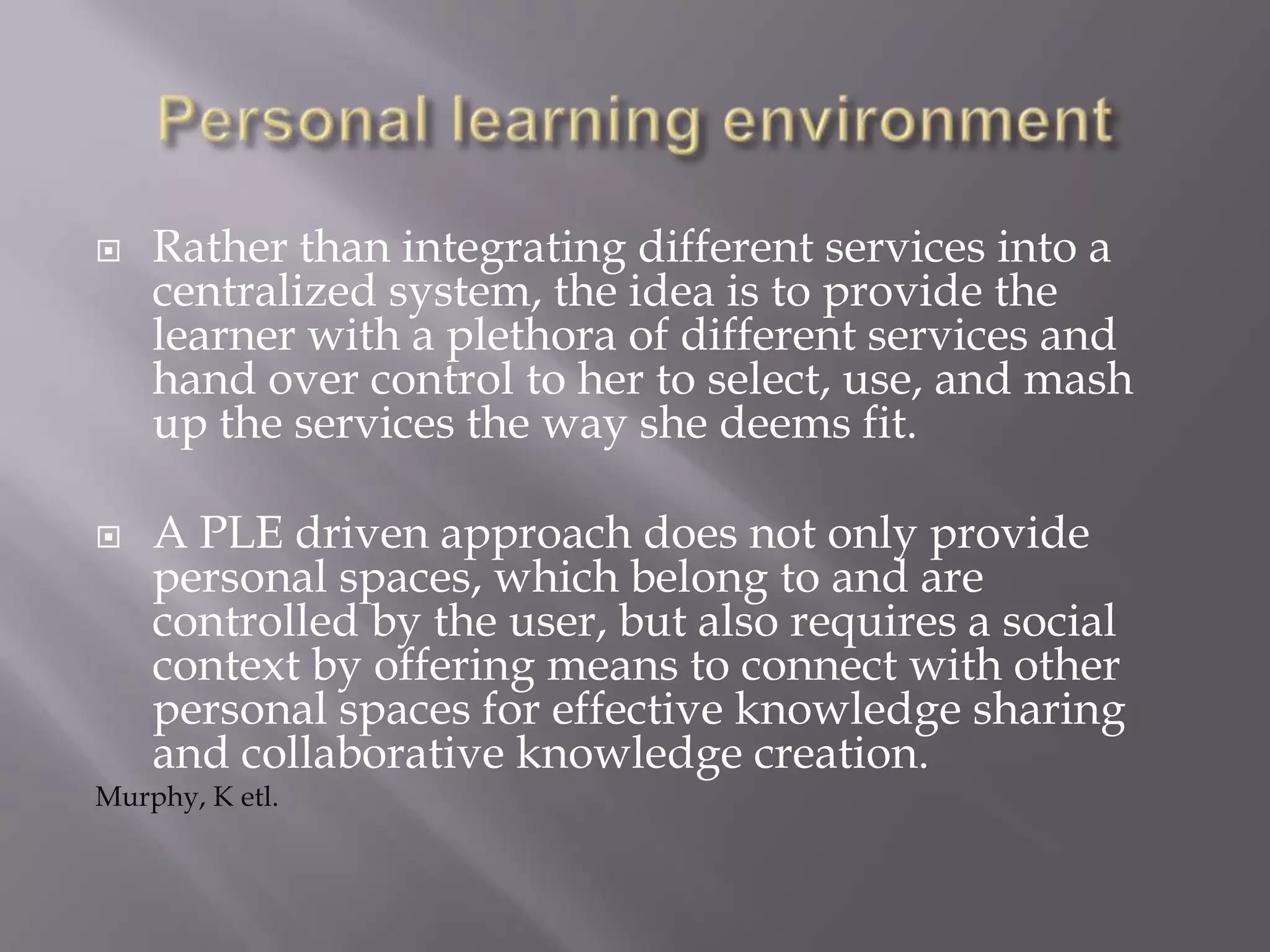  Rather than integrating different services into a
centralized system, the idea is to provide the
learner with a plethora of different services and
hand over control to her to select, use, and mash
up the services the way she deems fit.
 A PLE driven approach does not only provide
personal spaces, which belong to and are
controlled by the user, but also requires a social
context by offering means to connect with other
personal spaces for effective knowledge sharing
and collaborative knowledge creation.
Murphy, K etl.
 