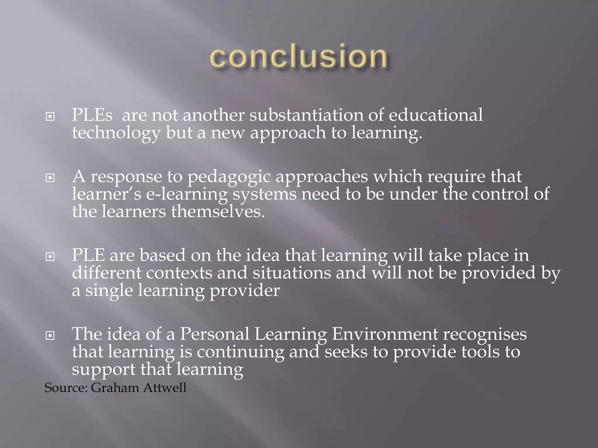  PLEs are not another substantiation of educational
technology but a new approach to learning.
 A response to pedagogic approaches which require that
learner’s e-learning systems need to be under the control of
the learners themselves.
 PLE are based on the idea that learning will take place in
different contexts and situations and will not be provided by
a single learning provider
 The idea of a Personal Learning Environment recognises
that learning is continuing and seeks to provide tools to
support that learning
Source: Graham Attwell
 