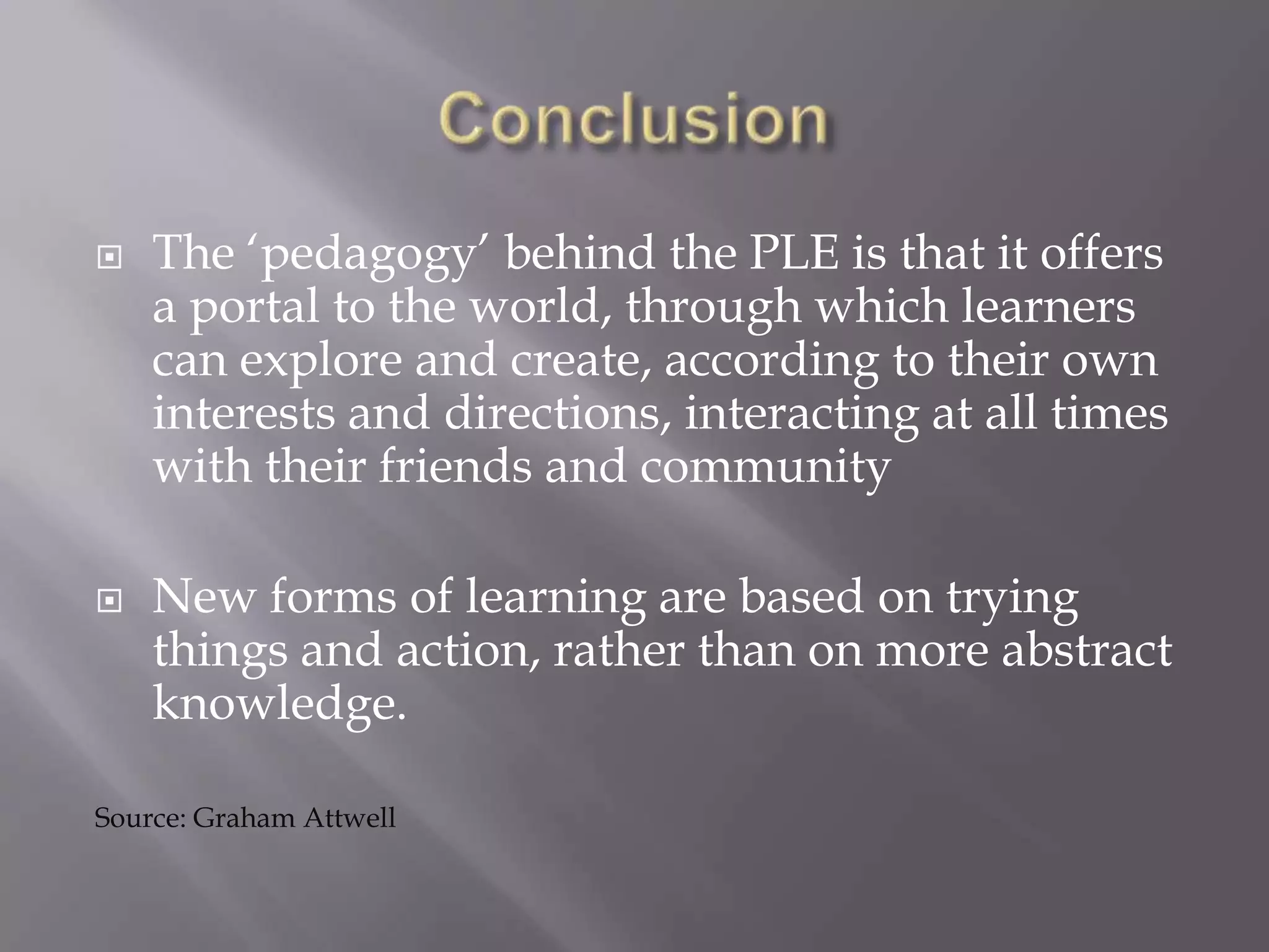  The ‘pedagogy’ behind the PLE is that it offers
a portal to the world, through which learners
can explore and create, according to their own
interests and directions, interacting at all times
with their friends and community
 New forms of learning are based on trying
things and action, rather than on more abstract
knowledge.
Source: Graham Attwell
 