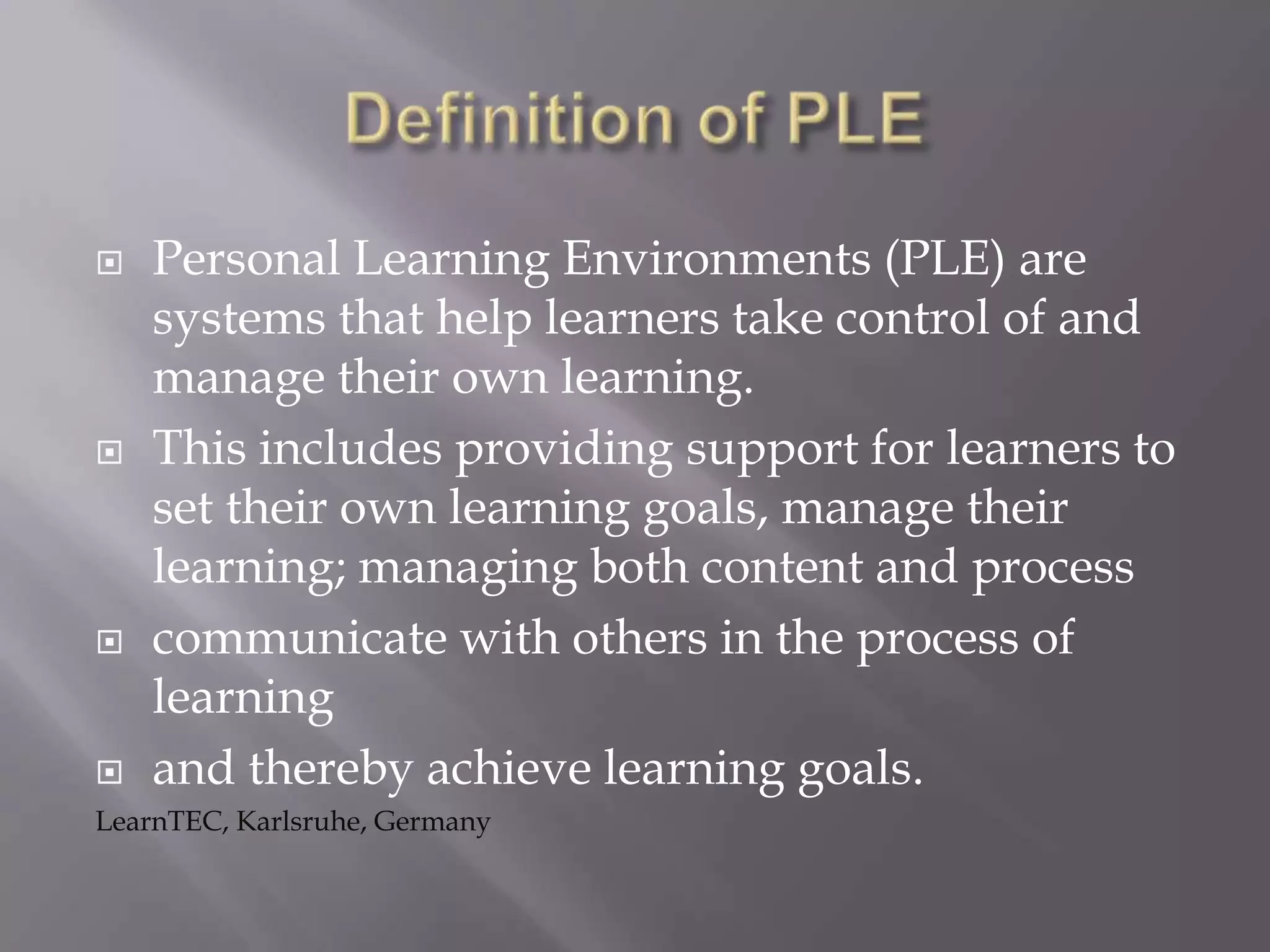  Personal Learning Environments (PLE) are
systems that help learners take control of and
manage their own learning.
 This includes providing support for learners to
set their own learning goals, manage their
learning; managing both content and process
 communicate with others in the process of
learning
 and thereby achieve learning goals.
LearnTEC, Karlsruhe, Germany
 