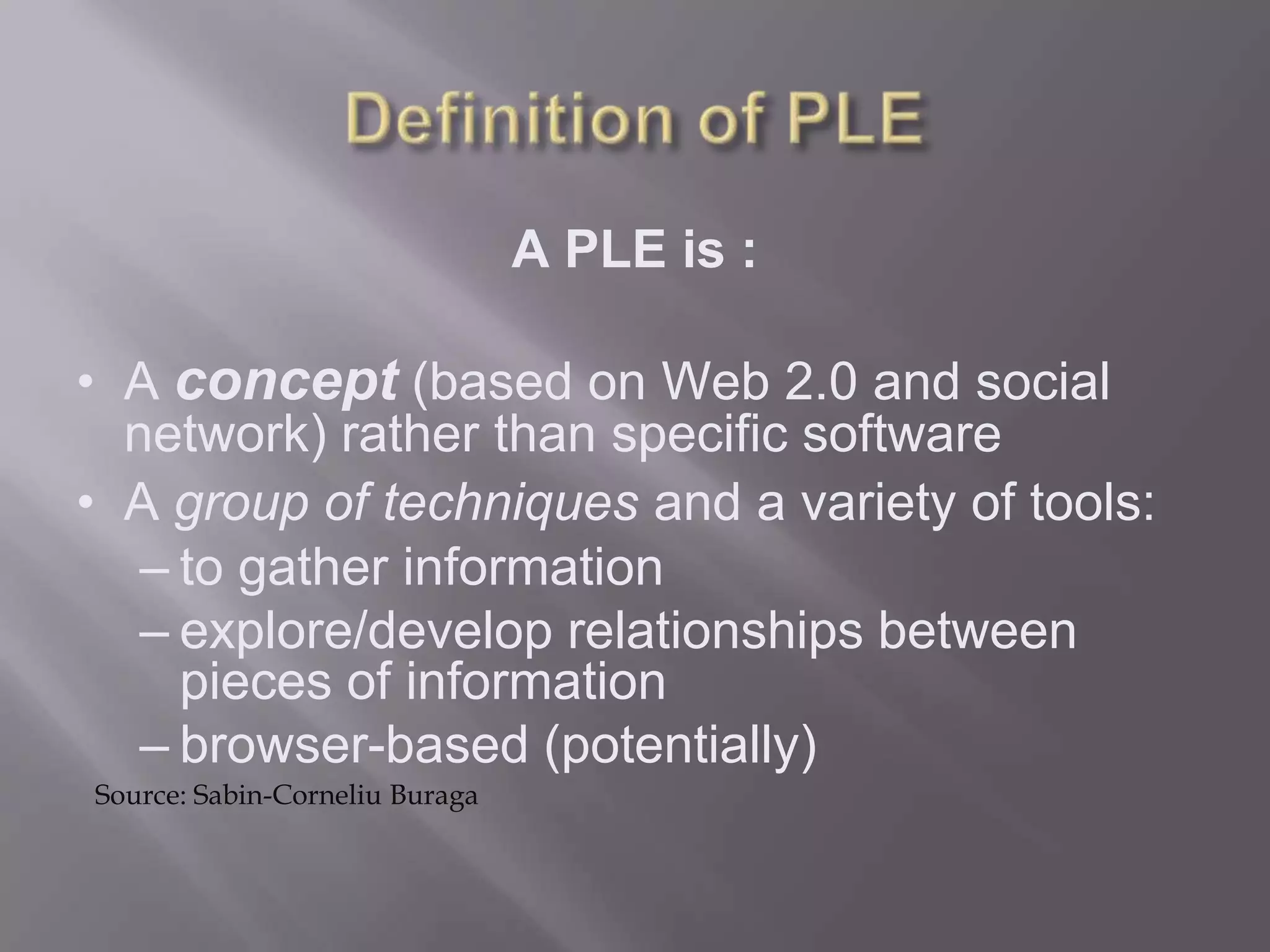 A PLE is :
• A concept (based on Web 2.0 and social
network) rather than specific software
• A group of techniques and a variety of tools:
– to gather information
– explore/develop relationships between
pieces of information
– browser-based (potentially)
Source: Sabin-Corneliu Buraga
 