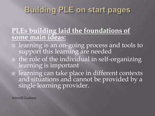 PLEs building laid the foundations of
some main ideas:
 learning is an on-going process and tools to
support this learning are needed
 the role of the individual in self-organizing
learning is important
 learning can take place in different contexts
and situations and cannot be provided by a
single learning provider.
Attwell Graham
 