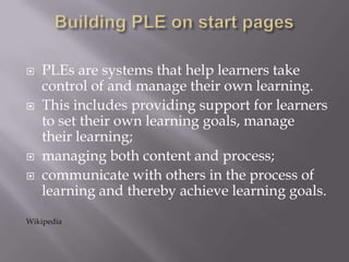  PLEs are systems that help learners take
control of and manage their own learning.
 This includes providing support for learners
to set their own learning goals, manage
their learning;
 managing both content and process;
 communicate with others in the process of
learning and thereby achieve learning goals.
Wikipedia
 