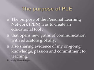  The purpose of the Personal Learning
Network (PLN) was to create an
educational tool .
 that opens new paths of communication
with educators globally.
 also sharing evidence of my on-going
knowledge, passion and commitment to
teaching.
Picture by Helen Keegan
 