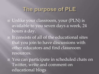  Unlike your classroom, your (PLN) is
available to you seven days a week, 24
hours a day.
 It consists of all of the educational sites
that you join to have discussions with
other educators and find classroom
resources.
 You can participate in scheduled chats on
Twitter, write and comment on
educational blogs
 