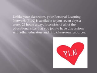 Unlike your classroom, your Personal Learning
Network (PLN) is available to you seven days a
week, 24 hours a day. It consists of all of the
educational sites that you join to have discussions
with other educators and find classroom resources.
 