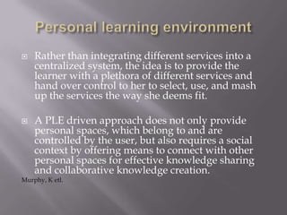  Rather than integrating different services into a
centralized system, the idea is to provide the
learner with a plethora of different services and
hand over control to her to select, use, and mash
up the services the way she deems fit.
 A PLE driven approach does not only provide
personal spaces, which belong to and are
controlled by the user, but also requires a social
context by offering means to connect with other
personal spaces for effective knowledge sharing
and collaborative knowledge creation.
Murphy, K etl.
 