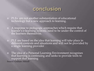  PLEs are not another substantiation of educational
technology but a new approach to learning.
 A response to pedagogic approaches which require that
learner’s e-learning systems need to be under the control of
the learners themselves.
 PLE are based on the idea that learning will take place in
different contexts and situations and will not be provided by
a single learning provider
 The idea of a Personal Learning Environment recognises
that learning is continuing and seeks to provide tools to
support that learning
Source: Graham Attwell
 