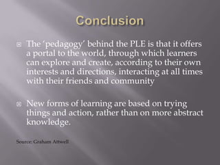 The ‘pedagogy’ behind the PLE is that it offers
a portal to the world, through which learners
can explore and create, according to their own
interests and directions, interacting at all times
with their friends and community
 New forms of learning are based on trying
things and action, rather than on more abstract
knowledge.
Source: Graham Attwell
 