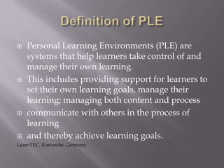  Personal Learning Environments (PLE) are
systems that help learners take control of and
manage their own learning.
 This includes providing support for learners to
set their own learning goals, manage their
learning; managing both content and process
 communicate with others in the process of
learning
 and thereby achieve learning goals.
LearnTEC, Karlsruhe, Germany
 