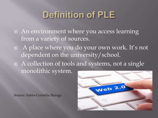  An environment where you access learning
from a variety of sources.
 A place where you do your own work. It’s not
dependent on the university/school.
 A collection of tools and systems, not a single
monolithic system.
Source: Sabin-Corneliu Buraga
 