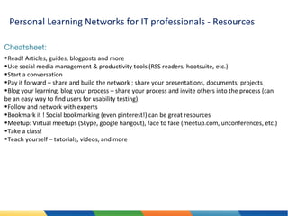 Personal Learning Networks for IT professionals - Resources
Cheatsheet:
•Read! Articles, guides, blogposts and more
•Use social media management & productivity tools (RSS readers, hootsuite, etc.)
•Start a conversation
•Pay it forward – share and build the network ; share your presentations, documents, projects
•Blog your learning, blog your process – share your process and invite others into the process (can
be an easy way to find users for usability testing)
•Follow and network with experts
•Bookmark it ! Social bookmarking (even pinterest!) can be great resources
•Meetup: Virtual meetups (Skype, google hangout), face to face (meetup.com, unconferences, etc.)
•Take a class!
•Teach yourself – tutorials, videos, and more

 