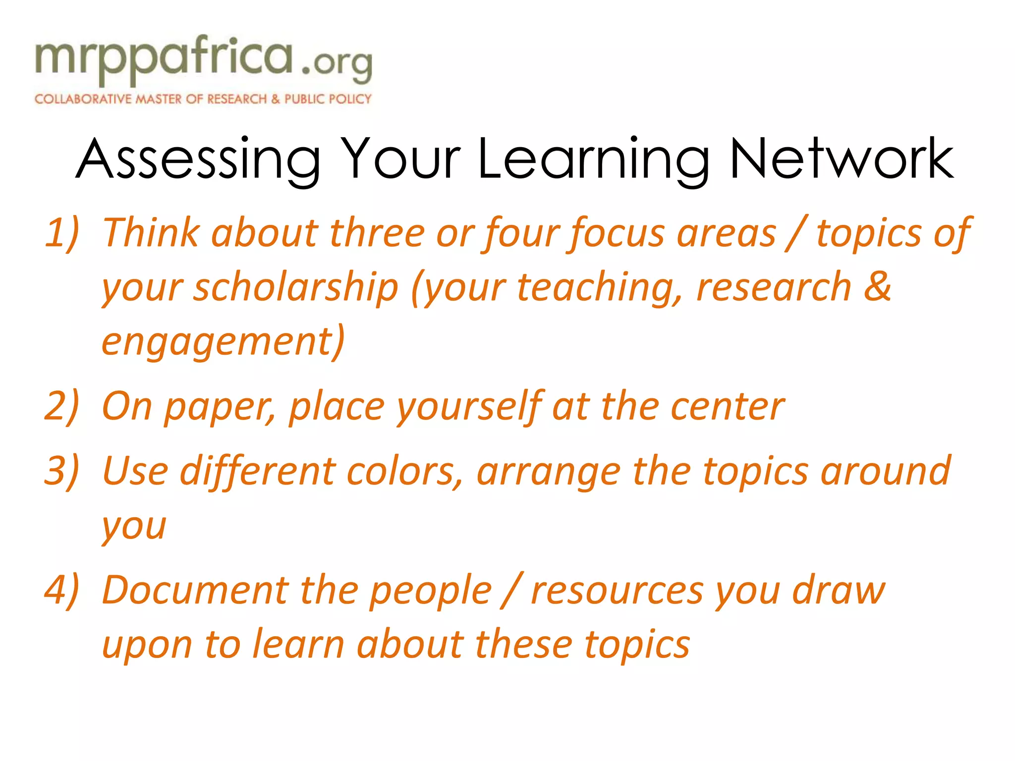 Assessing Your Learning Network
1) Think about three or four focus areas / topics of
your scholarship (your teaching, research &
engagement)
2) On paper, place yourself at the center
3) Use different colors, arrange the topics around
you
4) Document the people / resources you draw
upon to learn about these topics
 