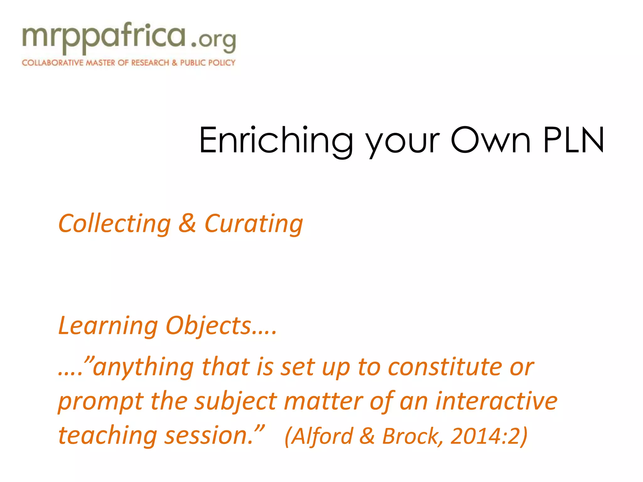 Enriching your Own PLN
Learning Objects….
….”anything that is set up to constitute or
prompt the subject matter of an interactive
teaching session.” (Alford & Brock, 2014:2)
Collecting & Curating
 