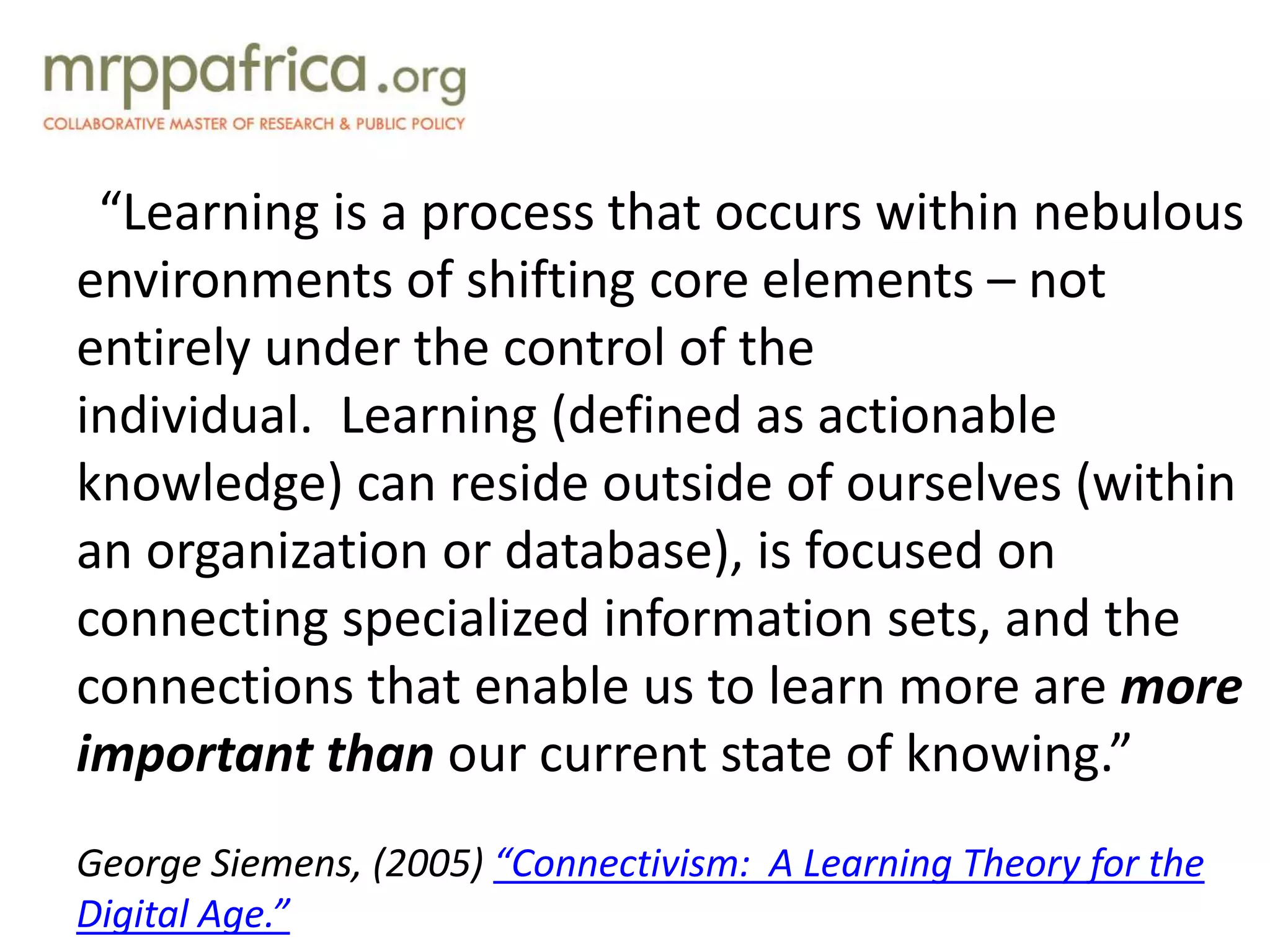 “Learning is a process that occurs within nebulous
environments of shifting core elements – not
entirely under the control of the
individual. Learning (defined as actionable
knowledge) can reside outside of ourselves (within
an organization or database), is focused on
connecting specialized information sets, and the
connections that enable us to learn more are more
important than our current state of knowing.”
George Siemens, (2005) “Connectivism: A Learning Theory for the
Digital Age.”
 