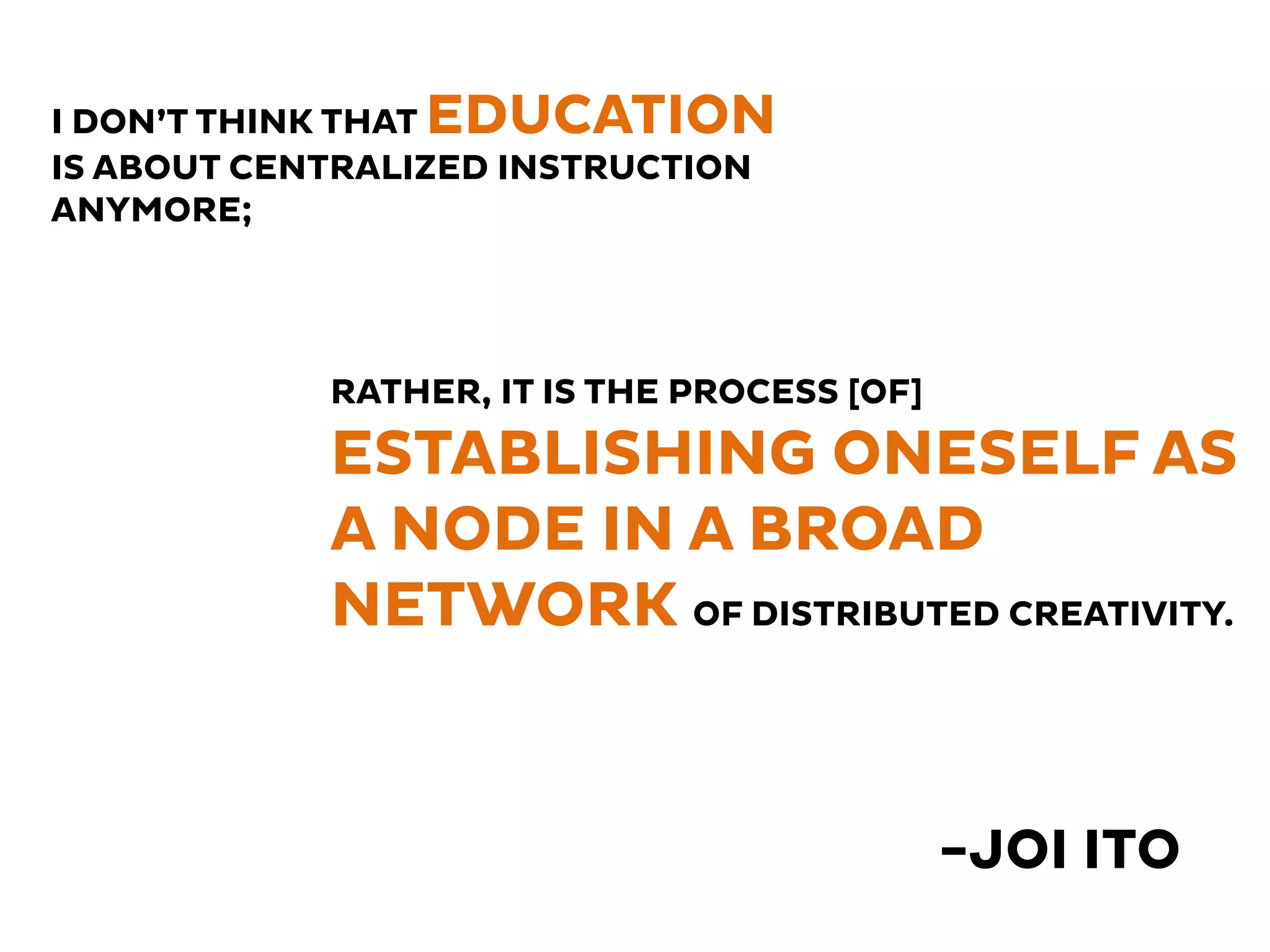-JOI ITO 
I DON’T THINK THAT EDUCATION 
IS ABOUT CENTRALIZED INSTRUCTION 
ANYMORE; 
RATHER, IT IS THE PROCESS [OF] 
ESTABLISHING ONESELF AS 
A NODE IN A BROAD 
NETWORK OF DISTRIBUTED CREATIVITY. 
 