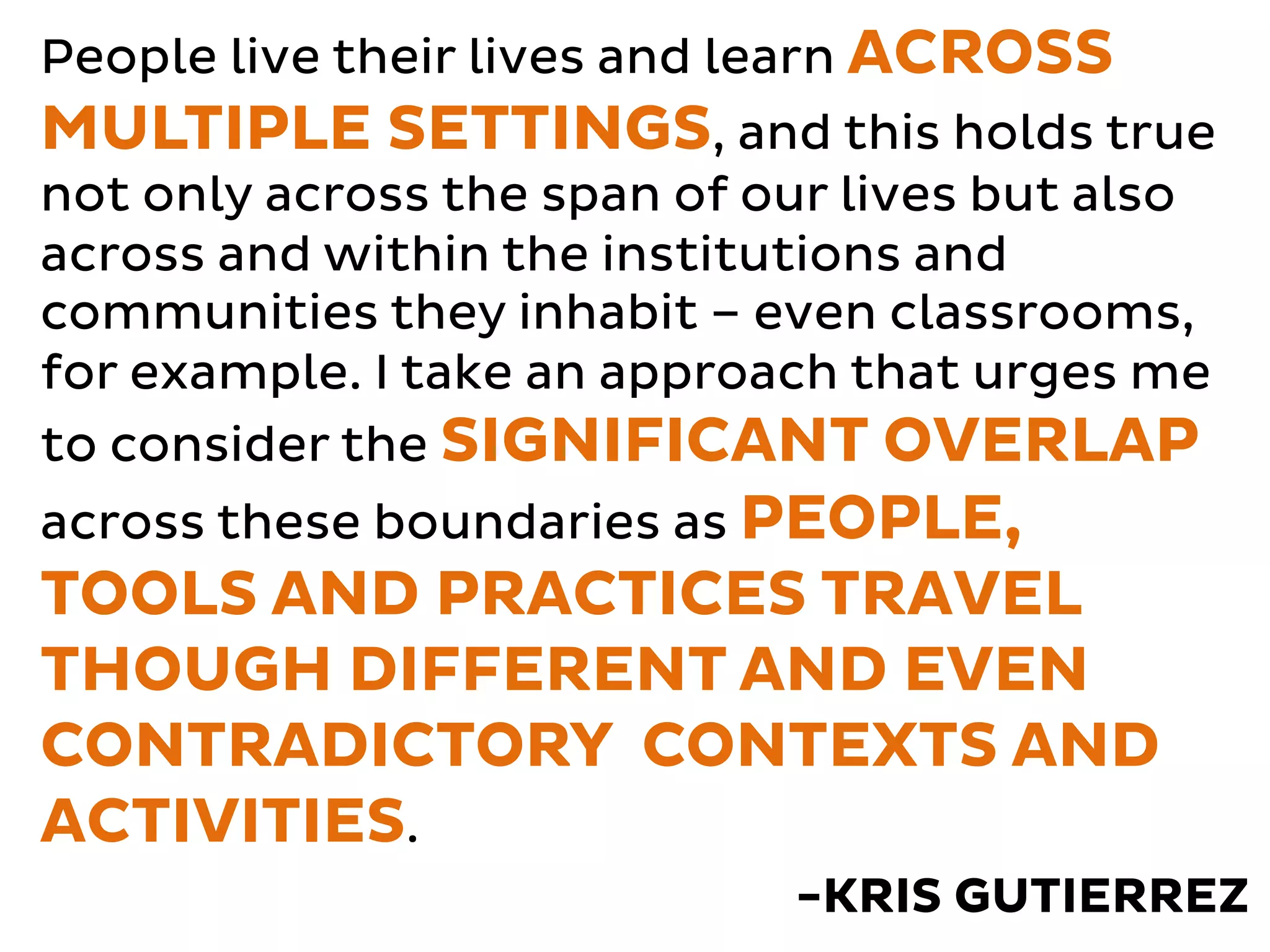 People live their lives and learn ACROSS 
MULTIPLE SETTINGS, and this holds true 
not only across the span of our lives but also 
across and within the institutions and 
communities they inhabit – even classrooms, 
for example. I take an approach that urges me 
to consider the SIGNIFICANT OVERLAP 
across these boundaries as PEOPLE, 
TOOLS AND PRACTICES TRAVEL 
THOUGH DIFFERENT AND EVEN 
CONTRADICTORY CONTEXTS AND 
ACTIVITIES. 
-KRIS GUTIERREZ 
 