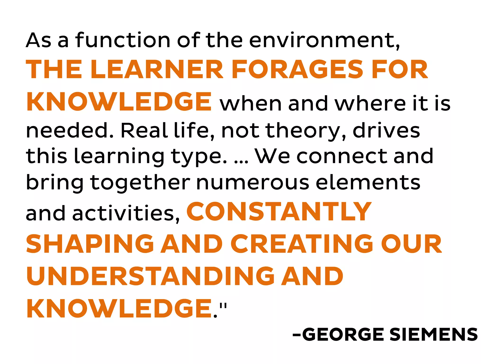 As a function of the environment, 
THE LEARNER FORAGES FOR 
KNOWLEDGE when and where it is 
needed. Real life, not theory, drives 
this learning type. … We connect and 
bring together numerous elements 
and activities, CONSTANTLY 
SHAPING AND CREATING OUR 
UNDERSTANDING AND 
KNOWLEDGE." 
-GEORGE SIEMENS 
 