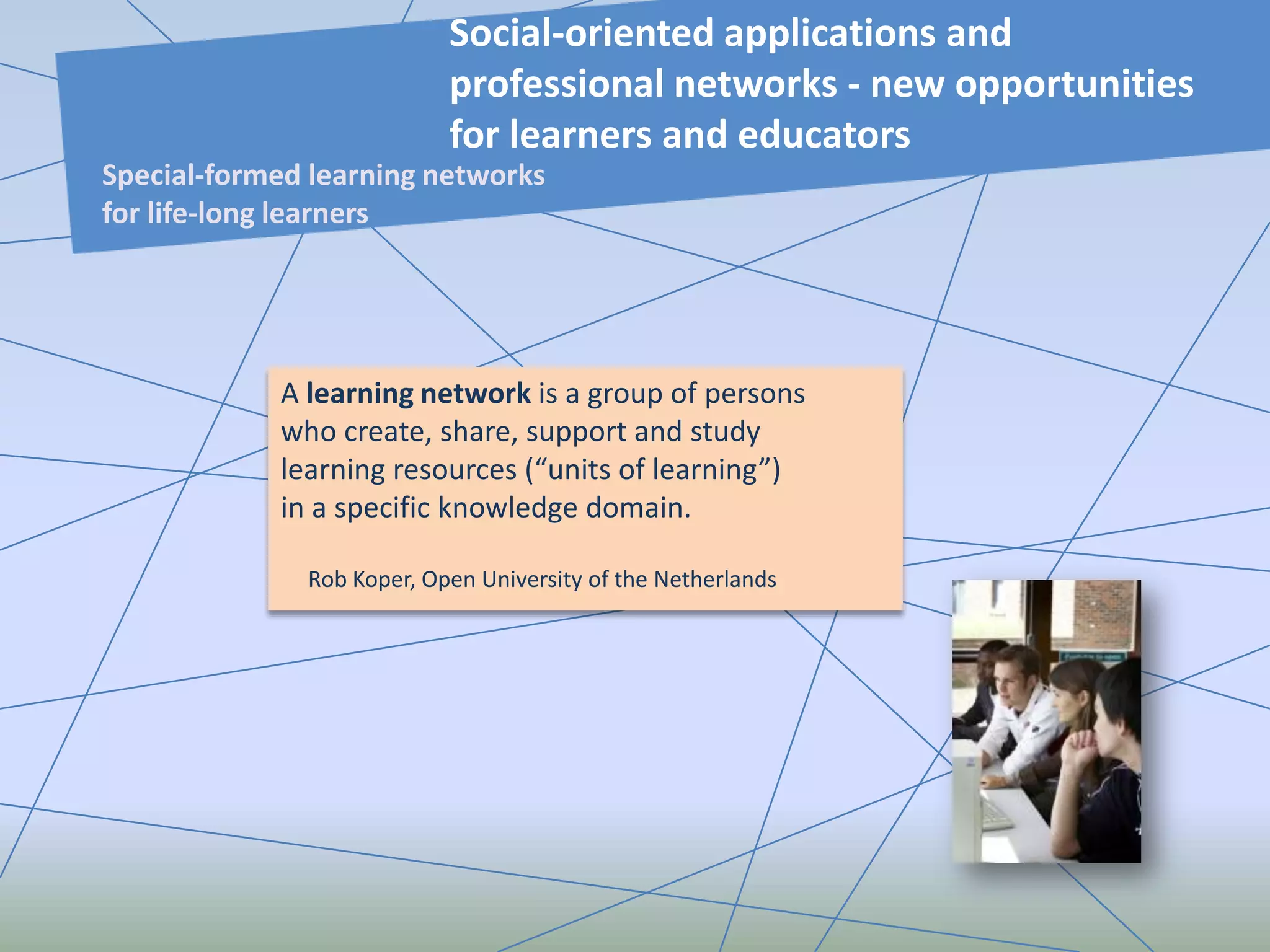 A learning network is a group of persons
who create, share, support and study
learning resources (“units of learning”)
in a specific knowledge domain.
Rob Koper, Open University of the Netherlands
Social-oriented applications and
professional networks - new opportunities
for learners and educators
Special-formed learning networks
for life-long learners
 
