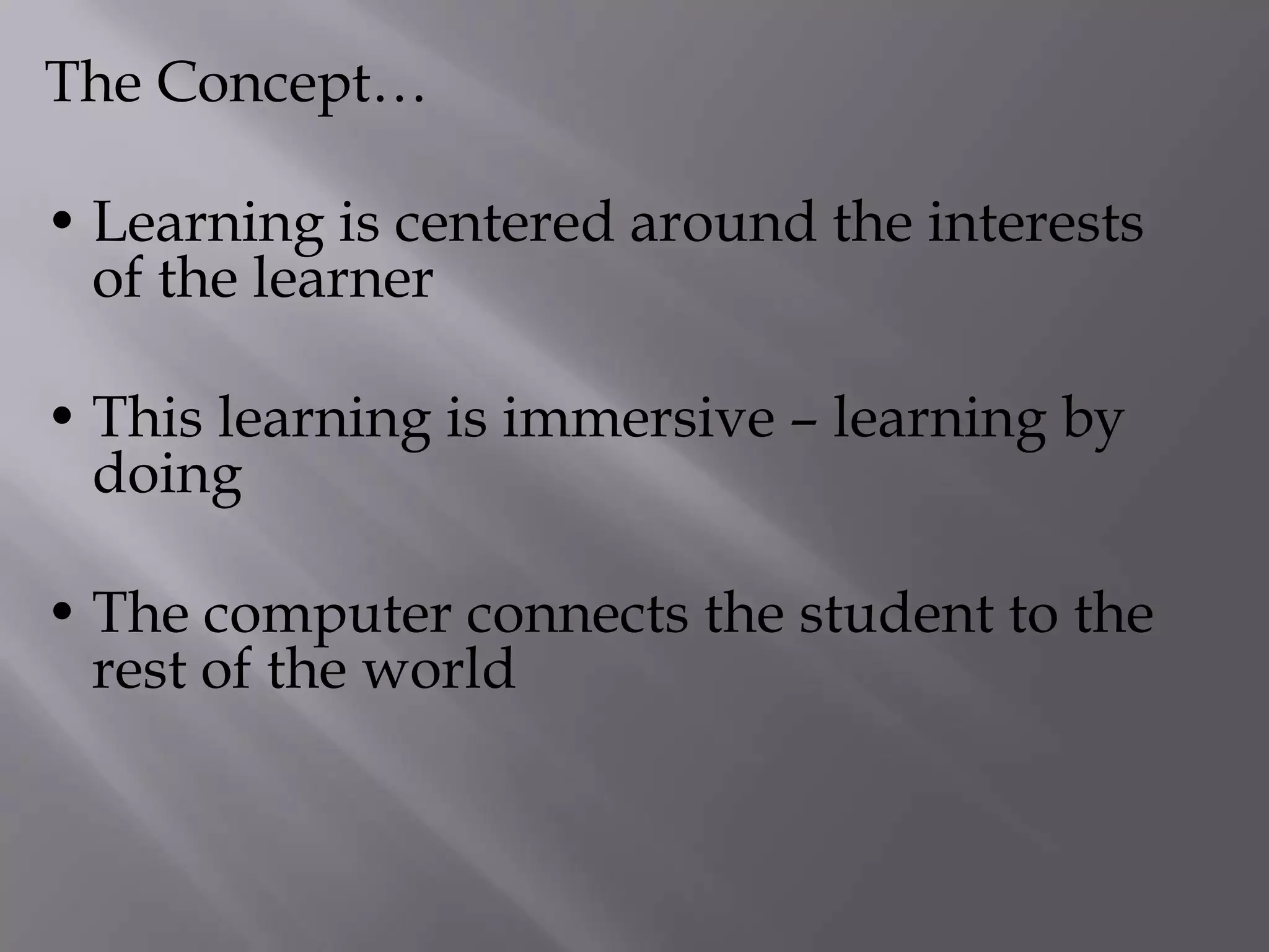 The Concept…
• Learning is centered around the interests
of the learner
• This learning is immersive – learning by
doing
• The computer connects the student to the
rest of the world
 