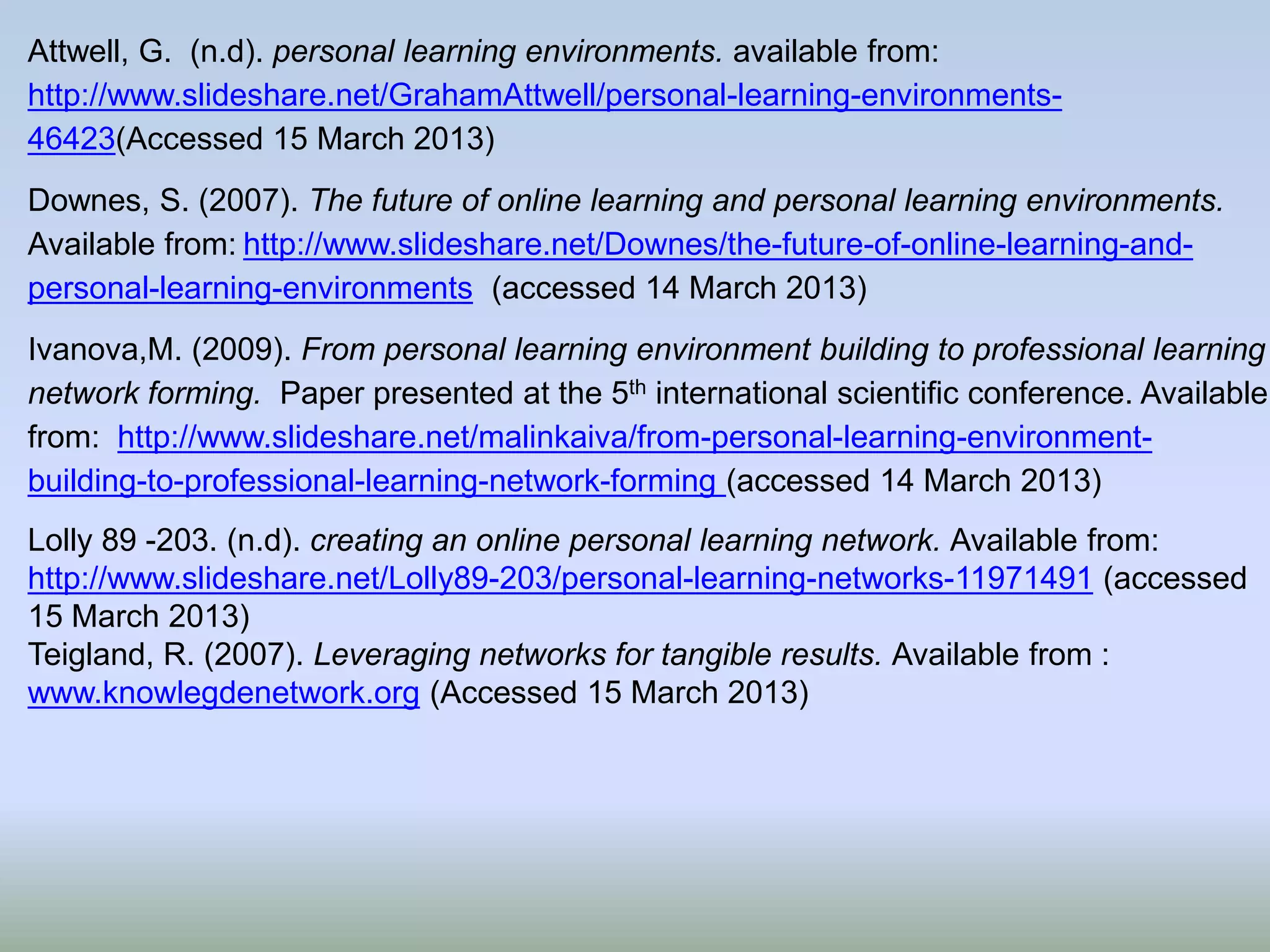 Attwell, G. (n.d). personal learning environments. available from:
http://www.slideshare.net/GrahamAttwell/personal-learning-environments-
46423(Accessed 15 March 2013)
Downes, S. (2007). The future of online learning and personal learning environments.
Available from: http://www.slideshare.net/Downes/the-future-of-online-learning-and-
personal-learning-environments (accessed 14 March 2013)
Ivanova,M. (2009). From personal learning environment building to professional learning
network forming. Paper presented at the 5th international scientific conference. Available
from: http://www.slideshare.net/malinkaiva/from-personal-learning-environment-
building-to-professional-learning-network-forming (accessed 14 March 2013)
Lolly 89 -203. (n.d). creating an online personal learning network. Available from:
http://www.slideshare.net/Lolly89-203/personal-learning-networks-11971491 (accessed
15 March 2013)
Teigland, R. (2007). Leveraging networks for tangible results. Available from :
www.knowlegdenetwork.org (Accessed 15 March 2013)
 