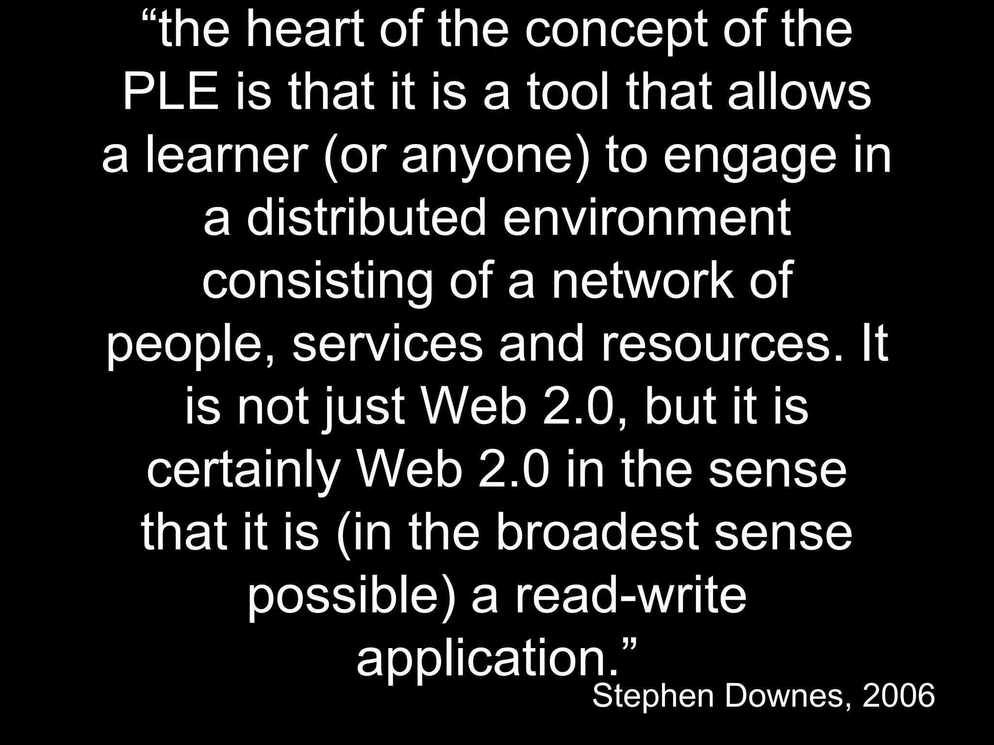 “the heart of the concept of the
PLE is that it is a tool that allows
a learner (or anyone) to engage in
a distributed environment
consisting of a network of
people, services and resources. It
is not just Web 2.0, but it is
certainly Web 2.0 in the sense
that it is (in the broadest sense
possible) a read-write
application.”
Stephen Downes, 2006
 