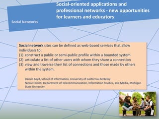 Social network sites can be defined as web-based services that allow
individuals to:
(1) construct a public or semi-public profile within a bounded system
(2) articulate a list of other users with whom they share a connection
(3) view and traverse their list of connections and those made by others
within the system.
Danah Boyd, School of Information, University of California-Berkeley
Nicole Ellison, Department of Telecommunication, Information Studies, and Media, Michigan
State University
Social-oriented applications and
professional networks - new opportunities
for learners and educators
Social Networks
 