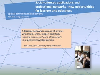 A learning network is a group of persons
who create, share, support and study
learning resources (“units of learning”)
in a specific knowledge domain.
Rob Koper, Open University of the Netherlands
Social-oriented applications and
professional networks - new opportunities
for learners and educators
Special-formed learning networks
for life-long learners
 