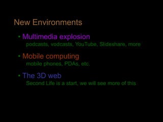 New Environments
• Multimedia explosion
podcasts, vodcasts, YouTube, Slideshare, more
• Mobile computing
mobile phones, PDAs, etc.
• The 3D web
Second Life is a start, we will see more of this
 