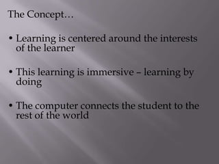 The Concept…
• Learning is centered around the interests
of the learner
• This learning is immersive – learning by
doing
• The computer connects the student to the
rest of the world
 