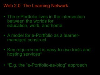 Web 2.0: The Learning Network
• The e-Portfolio lives in the intersection
between the worlds for
education, work, and home
• A model for e-Portfolio as a learner-
managed construct
• Key requirement is easy-to-use tools and
hosting services*
• *E.g. the “e-Portfolio-as-blog” approach
 
