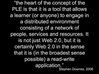 “the heart of the concept of the
PLE is that it is a tool that allows
a learner (or anyone) to engage in
a distributed environment
consisting of a network of
people, services and resources. It
is not just Web 2.0, but it is
certainly Web 2.0 in the sense
that it is (in the broadest sense
possible) a read-write
application.”
Stephen Downes, 2006
 