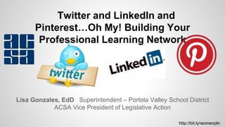 Lisa Gonzales, EdD Superintendent – Portola Valley School District
ACSA Vice President of Legislative Action
Twitter and LinkedIn and
Pinterest…Oh My! Building Your
Professional Learning Network
http://bit.ly/womenpln
 