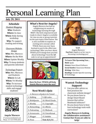 Personal Learning Plan
   July 29, 2011
        Schedule              What’s Next for Angela?
                                   Angela Marocco has had an
    Student Blogging
                                     enlightening six weeks of
     Who: Students                technology learning through
     Where: In class           MAET. She feels empowered and
   When: Daily during         ready to share! Angela is available
                               for one-on-one or group tutorials
       workshop
                              on the quiz topics listed below. She
    Why: To support               is also available to explain an
   reading and writing             exciting new concept called
                                   TPACK. Have you ever been
  Classroom Website             hesitant to put in the effort into                V.I.P.
        Design                 technology? After you hear about               Angela Marocco
                              TPACK you’ll change how you feel         Fun Fact: Angela is on her way to
  Who: Mrs. Marocco              about technology! Scan the QR           becoming a technology pro!
  Where: On the Web             code to set up an appointment!
 When: Update Weekly                                                  To Learn This Upcoming Year…
 Why: To keep students                                                Math: Ipads
 and parents informed                                                 Science: Smart Board Software
                                                                      Social Studies: Classroom Website
   Technology Projects                                                Writing: Wiki Sites
   Who: Mrs. Marocco                                                  Readings: Gender Specific Learning
      and Students                                                    & Technology
     Where: In Lab
   When: Tri-Weekly
                              Have No Fear: TPACK will help            Wanted: Technology
    Why: To increase          Angela Marocco pave the way!
   student technology                                                      Support!
    skills and engage                                                  Can you offer advice on
         students!               Next Week’s Quiz                       best practices for
                              A. Marocco is Ready to be Tested!
                                                                        classroom website design?
                                                                       Do you know how to
                            1. Kidblog        9. QR codes               design Smart Board
                            2. WebQuests      10. Word Clouds           lessons that utilize
                                                                        Notebook Software?
                            3. Weebly         11. Copyright
                                                                       Do you know how to best
                            4. Networking     12. iMovie                fuse technology tools with
                            5. Podcasting     13. Mixbook               curriculum?
                            6. Screencasts    14. Voicethread         Angela Marocco is looking
 Angela Marocco                                                      for collaborative assistance!
                            7. Blogger        15. Bubble
27.amarocco@nhamail.com                                              Contact her if you are able to
Phone: 517-327-0700 (203)   8. Prezi          Test: 8/1/11                       help!
 
