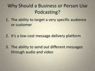 Why Should a Business or Person Use
            Podcasting?
1. The ability to target a very specific audience
   or customer

2. It’s a low-cost message delivery platform

3. The ability to send out different messages
   through audio and video
 