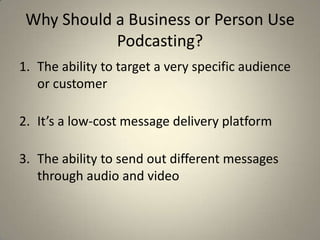Why Should a Business or Person Use
            Podcasting?
1. The ability to target a very specific audience
   or customer

2. It’s a low-cost message delivery platform

3. The ability to send out different messages
   through audio and video
 