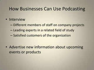 How Businesses Can Use Podcasting
• Interview
  – Different members of staff on company projects
  – Leading experts in a related field of study
  – Satisfied customers of the organization


• Advertise new information about upcoming
  events or products
 