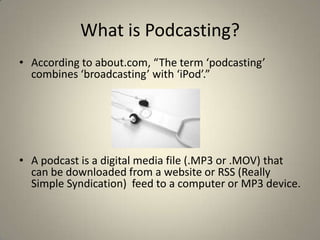 What is Podcasting?
• According to about.com, “The term ‘podcasting’
  combines ‘broadcasting’ with ‘iPod’.”




• A podcast is a digital media file (.MP3 or .MOV) that
  can be downloaded from a website or RSS (Really
  Simple Syndication) feed to a computer or MP3 device.
 