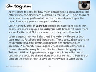 Agents need to consider how much engagement a social media tool
offers when deciding which platform to feature on. Some forms of
social media may perform better than others depending on the
type of company you are and your audience.
Sarah Kennedy Ellis of Sabre Labs made an interesting claim that
people are more engaged on Instagram with brands 40 times more
versus Twitter and 20 times more than they do on Facebook.
Leisure agents may want start test the waters with one or two
tools such as Facebook and Instagram. These tools allow agents to
easily share beautiful destination photos and share supplier
specials. A corporate travel agent whose clientele comprises of
business travellers may be more inclined to use blogging and
Twitter. With a blog restaurant suggestions in travellers usual
destinations could be shared along with tips on making best use of
time on the road or how to save on Wi-Fi when in some cities.
Make Travel More Social 10
 