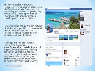 TPI Home based Agent Carl
Henderson works hard in promoting
his Tahiti niche via Facebook. He
has had great success in promoting
himself as a Tahiti specialist on
Facebook with sharing images,
travel tips and special offers.
He conveys his followers the extent
of his knowledge. He has converted
likes into sales. He feels his
Facebook page provides better
engagement than Twitter.
He keeps his Facebook page
focused on business.
www.facebook.com/tahitibycarl. It
is strictly work related. Having
control of your social media
content is a must and you would
only want clients to see your
professional persona not your
personal comments and images.
Make Travel More Social 11
 