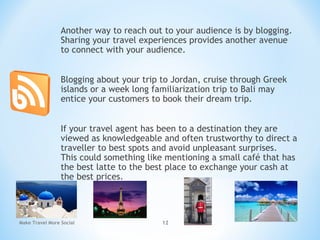 Another way to reach out to your audience is by blogging.
Sharing your travel experiences provides another avenue
to connect with your audience.
Blogging about your trip to Jordan, cruise through Greek
islands or a week long familiarization trip to Bali may
entice your customers to book their dream trip.
If your travel agent has been to a destination they are
viewed as knowledgeable and often trustworthy to direct a
traveller to best spots and avoid unpleasant surprises.
This could something like mentioning a small café that has
the best latte to the best place to exchange your cash at
the best prices.
Make Travel More Social 12
 