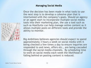 Once the decision has been made in what tools to use
the next step is to develop a cohesive plan that is
intertwined with the company’s goals. Should an agency
or an agent start to incorporate multiple social media
tools into their marketing plan, the use a tool such as
such as HootSuite can help manage online content as it
allows multiple posts on different tools and provide the
ability to monitor.
Big Ambitions believes agencies should expect to spend
approximately 3 hours a week on social media with it
being checked a few times a day to ensure inquiries are
responded to and news, offers etc., are being cascaded
through the social media channels. By scheduling time
to work on social media each week the likelihood of
falling behind on posting content is reduced.
Make Travel More Social 13
Managing Social Media
 