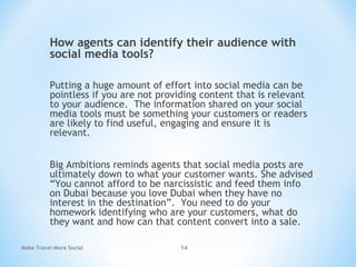 How agents can identify their audience with
social media tools?
Putting a huge amount of effort into social media can be
pointless if you are not providing content that is relevant
to your audience. The information shared on your social
media tools must be something your customers or readers
are likely to find useful, engaging and ensure it is
relevant.
Big Ambitions reminds agents that social media posts are
ultimately down to what your customer wants. She advised
“You cannot afford to be narcissistic and feed them info
on Dubai because you love Dubai when they have no
interest in the destination”.  You need to do your
homework identifying who are your customers, what do
they want and how can that content convert into a sale.
Make Travel More Social 14
 