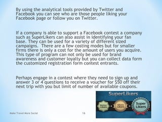 By using the analytical tools provided by Twitter and
Facebook you can see who are those people liking your
Facebook page or follow you on Twitter.
If a company is able to support a Facebook contest a company
such as SuperLikers can also assist in identifying your fan
base. They can be used for a variety of different sized
campaigns. There are a few costing modes but for smaller
firms there is only a cost for the amount of users you acquire.
This type of program can not only be used for brand
awareness and customer loyalty but you can collect data form
the customized registration form contest entrants.
Perhaps engage in a contest where they need to sign up and
answer 3 or 4 questions to receive a voucher for $50 off their
next trip with you but limit of number of available coupons.
Make Travel More Social 16
 